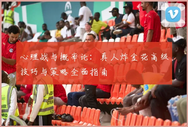 心理战与概率论：真人炸金花高级技巧与策略全面指南