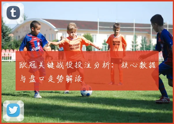 欧冠关键战役投注分析：核心数据与盘口走势解读