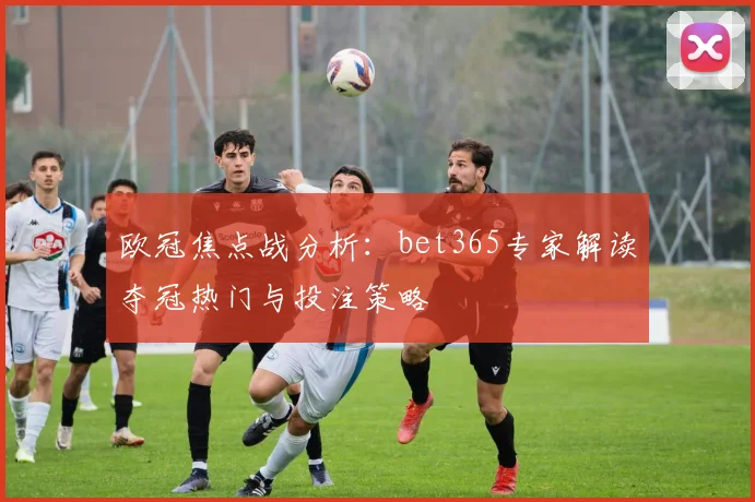 欧冠焦点战分析：bet365专家解读夺冠热门与投注策略